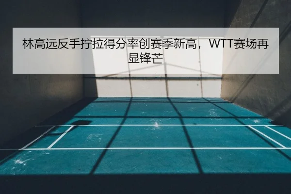 林高远反手拧拉得分率创赛季新高，WTT赛场再显锋芒
